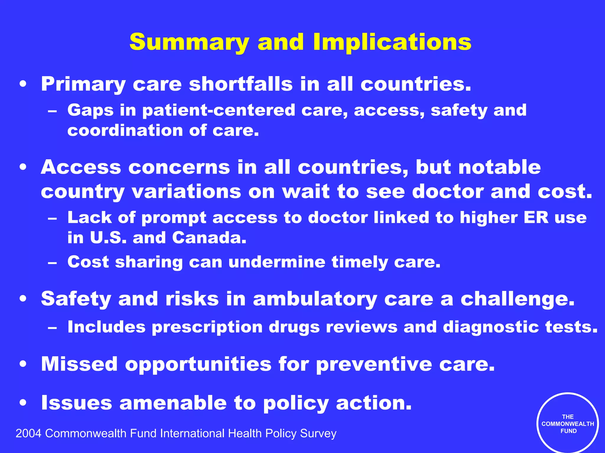 Summary and Implications
• Primary care shortfalls in all countries.
     – Gaps in patient-centered care, access, safety and
       coordination of care.

• Access concerns in all countries, but notable
  country variations on wait to see doctor and cost.
     – Lack of prompt access to doctor linked to higher ER use
       in U.S. and Canada.
     – Cost sharing can undermine timely care.

• Safety and risks in ambulatory care a challenge.
     – Includes prescription drugs reviews and diagnostic tests.

• Missed opportunities for preventive care.
• Issues amenable to policy action.                             THE
                                                            COMMONWEALTH
                                                                FUND
2004 Commonwealth Fund International Health Policy Survey
 