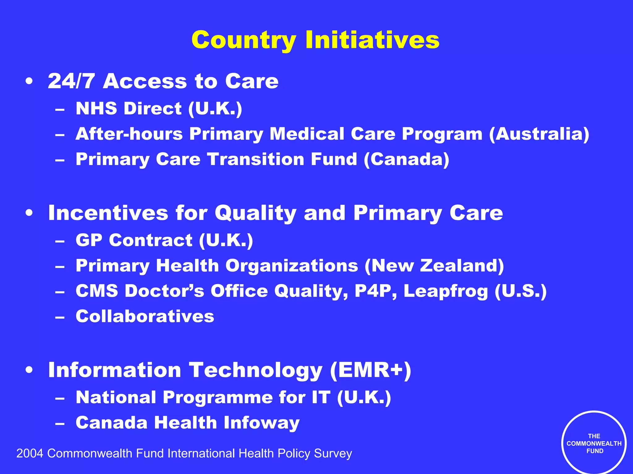 Country Initiatives
 • 24/7 Access to Care
      – NHS Direct (U.K.)
      – After-hours Primary Medical Care Program (Australia)
      – Primary Care Transition Fund (Canada)


 • Incentives for Quality and Primary Care
      –   GP Contract (U.K.)
      –   Primary Health Organizations (New Zealand)
      –   CMS Doctor’s Office Quality, P4P, Leapfrog (U.S.)
      –   Collaboratives


 • Information Technology (EMR+)
      – National Programme for IT (U.K.)
      – Canada Health Infoway
                                                                  THE
                                                              COMMONWEALTH
2004 Commonwealth Fund International Health Policy Survey         FUND
 
