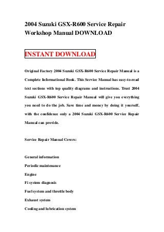 2004 Suzuki GSX-R600 Service Repair
Workshop Manual DOWNLOAD


INSTANT DOWNLOAD

Original Factory 2004 Suzuki GSX-R600 Service Repair Manual is a

Complete Informational Book. This Service Manual has easy-to-read

text sections with top quality diagrams and instructions. Trust 2004

Suzuki GSX-R600 Service Repair Manual will give you everything

you need to do the job. Save time and money by doing it yourself,

with the confidence only a 2004 Suzuki GSX-R600 Service Repair

Manual can provide.



Service Repair Manual Covers:



General information

Periodic maintenance

Engine

Fi system diagnosis

Fuel system and throttle body

Exhaust system

Cooling and lubrication system
 