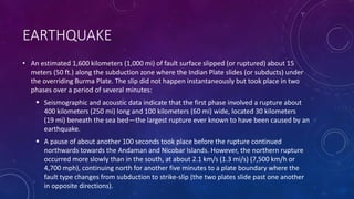 EARTHQUAKE
• An estimated 1,600 kilometers (1,000 mi) of fault surface slipped (or ruptured) about 15
meters (50 ft.) along the subduction zone where the Indian Plate slides (or subducts) under
the overriding Burma Plate. The slip did not happen instantaneously but took place in two
phases over a period of several minutes:
 Seismographic and acoustic data indicate that the first phase involved a rupture about
400 kilometers (250 mi) long and 100 kilometers (60 mi) wide, located 30 kilometers
(19 mi) beneath the sea bed—the largest rupture ever known to have been caused by an
earthquake.
 A pause of about another 100 seconds took place before the rupture continued
northwards towards the Andaman and Nicobar Islands. However, the northern rupture
occurred more slowly than in the south, at about 2.1 km/s (1.3 mi/s) (7,500 km/h or
4,700 mph), continuing north for another five minutes to a plate boundary where the
fault type changes from subduction to strike-slip (the two plates slide past one another
in opposite directions).
 