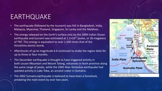EARTHQUAKE
• The earthquake (followed by the tsunami) was felt in Bangladesh, India,
Malaysia, Myanmar, Thailand, Singapore, Sri Lanka and the Maldives.
• The energy released on the Earth's surface only by the 2004 Indian Ocean
earthquake and tsunami was estimated at 1.1×1017 joules, or 26 megatons
of TNT. This energy is equivalent to over 1,500 times that of the
Hiroshima atomic bomb,
• Aftershocks of up to magnitude 6.6 continued to shake the region daily for
up to three or four months.
• The December earthquake is thought to have triggered activity in
both Leuser Mountain and Mount Talang, volcanoes in Aceh province along
the same range of peaks, while the 2005 Nias–Simeulue earthquake had
sparked activity in Lake Toba, an ancient crater in Sumatra.
• The 2002 Sumatra earthquake is believed to have been a foreshock,
predating the main event by over two years.
 