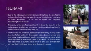 TSUNAMI
• Due to the sideways movement between the plates, the sea floor is
estimated to have risen by several meters, displacing an estimated
30 cubic kilometers (7.2 cu mi) of water and triggering
devastating tsunami waves.
• The raising of the sea floor significantly reduced the capacity of the
Indian Ocean, producing a permanent rise in the global sea level by
an estimated 0.1 millimeters (0.004 in).
• The tsunami, like all others, behaved very differently in deep water
than in shallow water. In deep ocean water, tsunami waves form
only a low, very broad hump, barely noticeable and harmless, which
generally travels at a very high speed of 800 km/h ; in shallow water
near coastlines, a tsunami slows down to only tens of kilometers
per hour but, in doing so, forms large destructive waves.
 