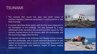 TSUNAMI
• The tsunami first struck the west and north coasts of
northern Sumatra, Indonesia particularly in Aceh province in the
fresh morning.
• A survivor described three waves, with the first wave rising only to
the foundation of the buildings. This was followed by a large
withdrawal of the sea before the second and third waves hit. The
tsunami reached shore 15–20 minutes after the earthquake, and
the second was bigger than the first.
• The tsunami arrived in the Andaman and Nicobar Islands minutes
after the earthquake, and it caused extensive devastation to the
islands' environment. Waves nearly 3-storeys high, devastated the
Indian Air Force base near Malacca. Height of waves ranging
between 1-12 m.
 