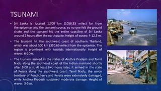 TSUNAMI
• Sri Lanka is located 1,700 km (1056.33 miles) far from
the epicenter and the tsunami source, so no one felt the ground
shake and the tsunami hit the entire coastline of Sri Lanka
around 2 hours after the earthquake. Height of waves: 4-12.5 m.
• The tsunami hit the southwest coast of southern Thailand,
which was about 500 km (310.69 miles) from the epicenter. The
region is prominent with tourists internationally. Height of
waves: 6-10m.
• The tsunami arrived in the states of Andhra Pradesh and Tamil
Nadu along the southeast coast of the Indian mainland shortly
after 9:00 a.m. At least two hours later, it arrived in the state
of Kerala along the southwest coast. Tamil Nadu, the union
territory of Pondicherry and Kerala were extensively damaged,
while Andhra Pradesh sustained moderate damage. Height of
waves: 3-5 m.
 
