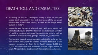 DEATH TOLL AND CASUALTIES
• According to the U.S. Geological Survey a total of 227,898
people died. Measured in lives lost, this is one of the ten worst
earthquakes in recorded history, as well as the single worst
tsunami in history.
• Indonesia was the worst affected area, with most death toll
estimates at around 170,000. However, the Indonesian Minister
of Health at the time, estimated the death total to be as high as
220,000 in Indonesia alone, giving a total of 280,000 fatalities.
• The tsunami caused serious damage and deaths as far as the
east coast of Africa, with the farthest recorded death due to the
tsunami occurring at Rooi Els in South Africa, 8,000 km
(5,000 mi) away from the epicenter. In total, eight people in
South Africa died due to abnormally high sea levels and waves.
 