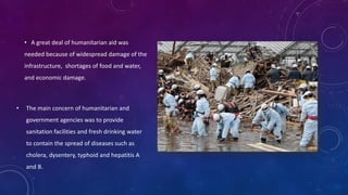 • A great deal of humanitarian aid was
needed because of widespread damage of the
infrastructure, shortages of food and water,
and economic damage.
• The main concern of humanitarian and
government agencies was to provide
sanitation facilities and fresh drinking water
to contain the spread of diseases such as
cholera, dysentery, typhoid and hepatitis A
and B.
 