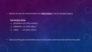 • Nations all over the world provided over US$14 billion in aid for damaged regions.
Top donators being:
1. AUSTRALIA (US $ 819.9 million)
2. GERMANY (US $ 660 million)
3. JAPAN (US $500 million)
• Many charities gave considerable amount of donations which were derived from the public
 
