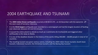 2004 EARTHQUAKE AND TSUNAMI
• The 2004 Indian Ocean earthquake occurred at 00:58:53 UTC , on 26 December with the epicentre off
the west coast of Sumatra, Indonesia.
• It is the third-largest earthquake ever recorded on a seismograph and had the longest duration of faulting
ever observed, between 8.3 and 10 minutes.
• It caused the entire planet to vibrate as much as 1 centimetre (0.4 inches)[10] and triggered other
earthquakes as far away as Alaska.
• It is one of the deadliest disaster in the history of the world, killing 240,000 – 28,000 people in total of 14
countries.
• The resulting tsunami was given various names, including the 2004 Indian Ocean tsunami, South Asian
tsunami, Indonesian tsunami, the Christmas tsunami, and the Boxing Day tsunami.
 