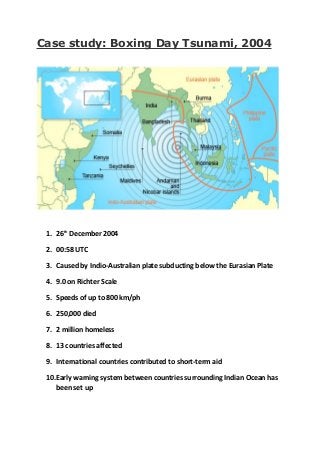 Case study: Boxing Day Tsunami, 2004
1. 26th
December 2004
2. 00:58 UTC
3. Caused by Indio-Australian plate subducting below the Eurasian Plate
4. 9.0 on Richter Scale
5. Speeds of up to 800 km/ph
6. 250,000 died
7. 2 million homeless
8. 13 countries affected
9. International countries contributed to short-term aid
10.Early warning system between countries surrounding Indian Ocean has
been set up
 