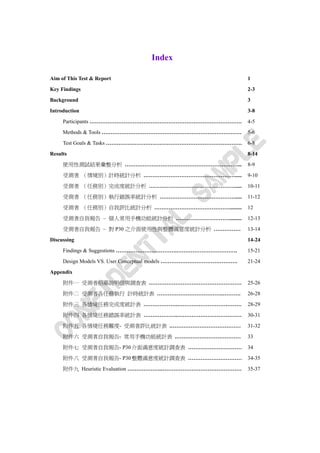 Index

Aim of This Test & Report                                       1
Key Findings                                                    2-3
Background                                                      3
Introduction                                                    3-8
     Participants ………………………………………………………………………….                 4-5
     Methods & Tools ……………………………………………………………………                 5-6
     Test Goals & Tasks ………………………………………………………………….              6-8

Results                                                         8-14
     使用性測試結果彙整分析 ………………………………………………………...                       8-9
     受測者 （情境別）計時統計分析 …………………………………………….....                     9-10

     受測者 （任務別）完成度統計分析 ………………………………………….....                     10-11
     受測者 （任務別）執行錯誤率統計分析 …………………………………….....                     11-12
     受測者 （任務別）自我評比統計分析 …………………………………….........                  12

     受測者自我報告 – 個人常用手機功能統計分析 ………………………….........                 12-13
     受測者自我報告 – 對 P30 之介面使用性與整體滿意度統計分析 ……………                     13-14
Discussing                                                      14-24
     Findings & Suggestions …………………………….…………………………….            15-21
     Design Models VS. User Conceptual models …………………………………….   21-24
Appendix
     附件一 受測者招募說明信與調查表 .……………………………………………                        25-26
     附件二 受測者各任務執行 計時統計表 ……………………………….……….                       26-28
     附件三 各情境任務完成度統計表 ……………….………………………………                        28-29
     附件四 各情境任務錯誤率統計表 ……………….………………………………                        30-31
     附件五 各情境任務難度- 受測者評比統計表 .…………………………………                       31-32
     附件六 受測者自我報告- 常用手機功能統計表 .………………………………                       33
     附件七 受測者自我報告- P30 介面滿意度統計調查表 …………………………                     34
     附件八 受測者自我報告- P30 整體滿意度統計調查表 …………………………                     34-35
     附件九 Heuristic Evaluation ……………….………………………………………            35-37
 