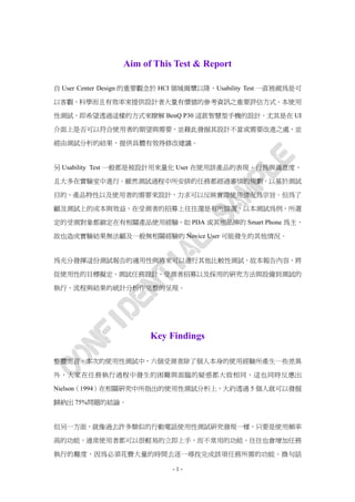 Aim of This Test & Report

自 User Center Design 的重要觀念於 HCI 領域揭櫫以降，Usability Test 一直被視為是可

以客觀、科學而且有效率來提供設計者大量有價值的參考資訊之重要評估方式。本使用

性測試，即希望透過這樣的方式來瞭解 BenQ P30 這款智慧型手機的設計，尤其是在 UI

介面上是否可以符合使用者的期望與需要，並藉此發掘其設計不當或需要改進之處，並

經由測試分析的結果，提供具體有效得修改建議。


另 Usability Test 一般都是被設計用來量化 User 在使用該產品的表現、行為與滿意度，

且大多在實驗室中進行。雖然測試過程中所安排的任務都經過審慎的規劃，以基於測試

目的、產品特性以及使用者的需要來設計，力求可以反映實際使用情況為宗旨。但為了

顧及測試上的成本與效益，在受測者的招募上往往還是有所篩選，以本測試為例，所選

定的受測對象都鎖定在有相關產品使用經驗，如 PDA 或其他品牌的 Smart Phone 為主，

故也造成實驗結果無法顧及一般無相關經驗的 Novice User 可能發生的其他情況。


為充分發揮這份測試報告的適用性與將來可以進行其他比較性測試，故本報告內容，將

從使用性的目標擬定、測試任務設計、受測者招募以及採用的研究方法與設備到測試的

執行、流程與結果的統計分析作完整的呈現。




                       Key Findings

整體而言，本次的使用性測試中，六個受測者除了個人本身的使用經驗所產生一些差異

外，大家在任務執行過程中發生的困難與面臨的疑惑都大致相同，這也同時反應出

Nielson（1994）在相關研究中所指出的使用性測試分析上，大約透過 5 個人就可以發掘

歸納出 75%問題的結論。


但另一方面，就像過去許多類似的行動電話使用性測試研究發現一樣，只要是使用頻率

高的功能，通常使用者都可以很輕易的立即上手，而不常用的功能，往往也會增加任務

執行的難度，因為必須花費大量的時間去逐一尋找完成該項任務所需的功能。換句話

                             -1-
 