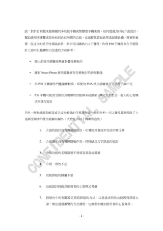 說：對於目前越來越複雜的多功能手機或智慧型手機來說，如何透過良好的介面設計，

幫助使用者導覽或很快找到自己所需的功能，並減輕其認知負荷或記憶負擔，將更形重

要。從這次的使用性測試結果，至少可以歸納出以下發現，作為 P30 手機將來在介面設

計上面可以繼續努力改進的方向參考。


 •   個人的使用經驗差異會影響任務執行


 •   擁有 Smart Phone 使用經驗者在任務執行的表現較佳


 •   而 P30 手機操作門檻確實較高，即使有 PDA 使用經驗者在上手時仍顯不足


 •   P30 手機可能因受限於其複雜的功能與系統限制，無法完全配合一般人的心智模

     式來進行設計


另外，針對錯誤率較高或完成率較低的任務進行進一步的分析，可以發現其原因除了上

述與受測者的使用經驗有關外，大致是由以下因素所造成：


       1.   介面的設計沒有善用侷限性，引導使用者逐步完成所需任務


       2.   介面圖示沒有發揮隱喻作用，同時缺乏文字訊息的協助


       3.   介面功能的名稱語意不清或容易造成混淆


       4.   介面一致性不足


       5.   功能群組的歸屬不當


       6.   功能設計時疏忽使用者的心智模式考慮


       7.   控制台中的相關設定採取群組的方式，以致造成有些功能因為深度太

            深，無法透過瀏覽的方式發現，也無形中增加使用者的心智負荷。


                        -2-
 