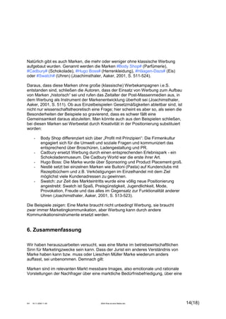KH 19.11.2009 11:49 2004 Was ist eine Marke.doc 14(18)
Natürlich gibt es auch Marken, die mehr oder weniger ohne klassische Werbung
aufgebaut wurden. Genannt werden die Marken #Body Shop# (Parfümerie),
#Cadbury# (Schokolade), #Hugo Boss# (Herrenkleidung), #Häagen-Dazs# (Eis)
oder #Swatch# (Uhren) (Joachimsthaler, Aaker, 2001, S. 511-524).
Daraus, dass diese Marken ohne große (klassische) Werbekampagnen i.e.S.
entstanden sind, schließen die Autoren, dass der Einsatz von Werbung zum Aufbau
von Marken „historisch“ sei und rufen das Zeitalter der Post-Massenmedien aus, in
dem Werbung als Instrument der Markenentwicklung überholt sei (Joachimsthaler,
Aaker, 2001, S. 511). Ob aus Einzelbeispielen Gesetzmäßigkeiten ableitbar sind, ist
nicht nur wissenschaftstheoretisch eine Frage; hier scheint es aber so, als seien die
Besonderheiten der Beispiele so gravierend, dass es schwer fällt eine
Gemeinsamkeit daraus abzuleiten. Man könnte auch aus den Beispielen schließen,
bei diesen Marken sei Werbeetat durch Kreativität in der Positionierung substituiert
worden:
- Body Shop differenziert sich über „Profit mit Prinzipien“: Die Firmenkultur
engagiert sich für die Umwelt und soziale Fragen und kommuniziert das
entsprechend über Broschüren, Ladengestaltung und PR.
- Cadbury ersetzt Werbung durch einen entsprechenden Erlebnispark - ein
Schokoladenmuseum. Die Cadbury World war die erste ihrer Art.
- Hugo Boss: Die Marke wurde über Sponsoring und Product Placement groß.
- Nestlé setzt bei einzelnen Marken wie Buitoni (Pasta) auf Kundenclubs mit
Rezeptbüchern und z.B. Verköstigungen im Einzelhandel mit dem Ziel
möglichst viele Kundenadressen zu gewinnen.
- Swatch: zur Zeit des Markteintritts wurde eine völlig neue Positionierung
angestrebt: Swatch ist Spaß, Preisgünstigkeit, Jugendlichkeit, Mode,
Provokation, Freude und das alles im Gegensatz zur Funktionalität anderer
Uhren (Joachimsthaler, Aaker, 2001, S. 513-523).
Die Beispiele zeigen: Eine Marke braucht nicht unbedingt Werbung, sie braucht
zwar immer Marketingkommunikation, aber Werbung kann durch andere
Kommunikationsinstrumente ersetzt werden.
6. Zusammenfassung
Wir haben herauszuarbeiten versucht, was eine Marke im betriebswirtschaftlichen
Sinn für Marketingzwecke sein kann. Dass der Jurist ein anderes Verständnis von
Marke haben kann bzw. muss oder Lieschen Müller Marke wiederum anders
auffasst, sei unbenommen. Demnach gilt:
Marken sind im relevanten Markt messbare Images, also emotionale und rationale
Vorstellungen der Nachfrager über eine marktliche Bedürfnisbefriedigung, über eine
 
