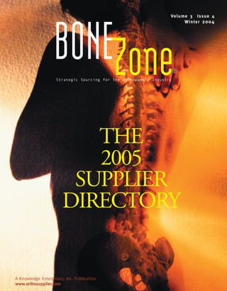 BoneZone.Winter04   1/13/05   3:16 PM   Page FC1




                                                                              Vo l u m e 3 Is s u e 4
                                                                                      Wi n t e r 2 0 0 4




                              BONEZone
                                Strategic Sourcing for the Orthopaedic Industry
                                                                                  ®




                                      THE
                                      2005
                                    SUPPLIER
                                   DIRECTORY


       A Knowledge Enterprises, Inc. Publication
       www.orthosupplier.com
 