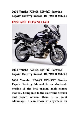 2004 Yamaha FZ6-SS FZ6-SSC Service
Repair Factory Manual INSTANT DOWNLOAD
INSTANT DOWNLOAD
2004 Yamaha FZ6-SS FZ6-SSC Service
Repair Factory Manual INSTANT DOWNLOAD
2004 Yamaha FZ6-SS FZ6-SSC Service
Repair Factory Manual is an electronic
version of the best original maintenance
manual. Compared to the electronic version
and paper version, there is a great
advantage. It can zoom in anywhere on
 