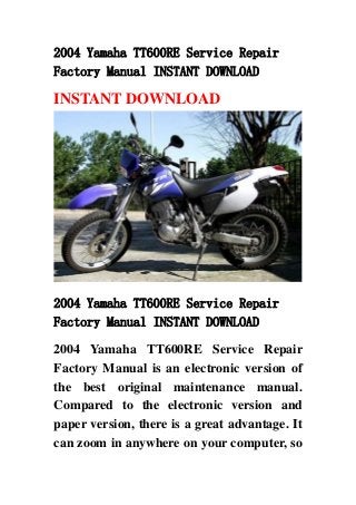 2004 Yamaha TT600RE Service Repair
Factory Manual INSTANT DOWNLOAD
INSTANT DOWNLOAD
2004 Yamaha TT600RE Service Repair
Factory Manual INSTANT DOWNLOAD
2004 Yamaha TT600RE Service Repair
Factory Manual is an electronic version of
the best original maintenance manual.
Compared to the electronic version and
paper version, there is a great advantage. It
can zoom in anywhere on your computer, so
 