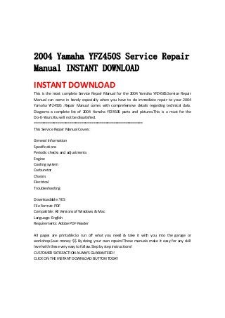  
 
 
2004 Yamaha YFZ450S Service Repair
Manual INSTANT DOWNLOAD
INSTANT DOWNLOAD 
This is the most complete Service Repair Manual for the 2004 Yamaha YFZ450S.Service Repair 
Manual  can  come  in  handy  especially  when  you  have  to  do  immediate  repair  to  your  2004 
Yamaha  YFZ450S  .Repair  Manual  comes  with  comprehensive  details  regarding  technical  data. 
Diagrams  a  complete  list  of  2004  Yamaha  YFZ450S  parts  and  pictures.This  is  a  must  for  the 
Do‐It‐Yours.You will not be dissatisfied.   
=======================================================   
This Service Repair Manual Covers:   
 
General Information   
Specifications   
Periodic checks and adjustments   
Engine   
Cooling system   
Carburetor   
Chassis   
Electrical   
Troubleshooting   
 
Downloadable: YES   
File Format: PDF   
Compatible: All Versions of Windows & Mac   
Language: English   
Requirements: Adobe PDF Reader   
 
All  pages  are  printable.So  run  off  what  you  need  &  take  it  with  you  into  the  garage  or 
workshop.Save money $$ By doing your own repairs!These manuals make it easy for any skill 
level with these very easy to follow.Step by step instructions!   
CUSTOMER SATISFACTION ALWAYS GUARANTEED!   
CLICK ON THE INSTANT DOWNLOAD BUTTON TODAY 
 