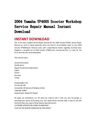  
 
2004 Yamaha YP400S Scooter Workshop
Service Repair Manual Instant
Download
INSTANT DOWNLOAD 
This is the most complete Service Repair Manual for the 2004 Yamaha YP400S .Service Repair 
Manual  can  come  in  handy  especially  when  you  have  to  do  immediate  repair  to  your  2004 
Yamaha  YP400S.Repair  Manual  comes  with  comprehensive  details  regarding  technical  data. 
Diagrams  a  complete  list  of  2004  Yamaha  YP400S  parts  and  pictures.This  is  a  must  for  the 
Do‐It‐Yours.You will not be dissatisfied.   
 
This manual covers :   
 
General Information   
Specifications   
Regular Inspection & Adjustments   
Engine   
Chassis   
Electrical   
Tuning   
 
Downloadable: YES   
File Format: PDF   
Compatible: All Versions of Windows & Mac   
Language: English   
Requirements: Adobe PDF Reader   
 
All  pages  are  printable.So  run  off  what  you  need  &  take  it  with  you  into  the  garage  or 
workshop.Save money $$ By doing your own repairs!These manuals make it easy for any skill 
level with these very easy to follow.Step by step instructions!   
CUSTOMER SATISFACTION ALWAYS GUARANTEED!   
CLICK ON THE INSTANT DOWNLOAD BUTTON TODAY！ 
 