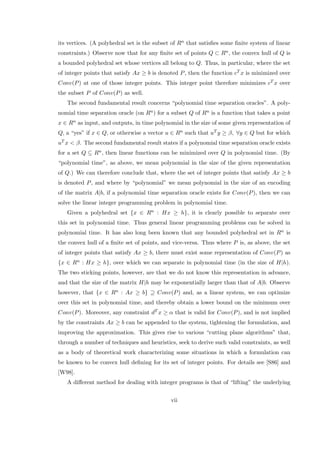 its vertices. (A polyhedral set is the subset of Rn that satisﬁes some ﬁnite system of linear
constraints.) Observe now that for any ﬁnite set of points Q ⊂ Rn, the convex hull of Q is
a bounded polyhedral set whose vertices all belong to Q. Thus, in particular, where the set
of integer points that satisfy Ax ≥ b is denoted P, then the function cT x is minimized over
Conv(P) at one of those integer points. This integer point therefore minimizes cT x over
the subset P of Conv(P) as well.
The second fundamental result concerns “polynomial time separation oracles”. A poly-
nomial time separation oracle (on Rn) for a subset Q of Rn is a function that takes a point
x ∈ Rn as input, and outputs, in time polynomial in the size of some given representation of
Q, a “yes” if x ∈ Q, or otherwise a vector u ∈ Rn such that uT y ≥ β, ∀y ∈ Q but for which
uT x < β. The second fundamental result states if a polynomial time separation oracle exists
for a set Q ⊆ Rn, then linear functions can be minimized over Q in polynomial time. (By
“polynomial time”, as above, we mean polynomial in the size of the given representation
of Q.) We can therefore conclude that, where the set of integer points that satisfy Ax ≥ b
is denoted P, and where by “polynomial” we mean polynomial in the size of an encoding
of the matrix A|b, if a polynomial time separation oracle exists for Conv(P), then we can
solve the linear integer programming problem in polynomial time.
Given a polyhedral set {x ∈ Rn : Hx ≥ h}, it is clearly possible to separate over
this set in polynomial time. Thus general linear programming problems can be solved in
polynomial time. It has also long been known that any bounded polyhedral set in Rn is
the convex hull of a ﬁnite set of points, and vice-versa. Thus where P is, as above, the set
of integer points that satisfy Ax ≥ b, there must exist some representation of Conv(P) as
{x ∈ Rn : Hx ≥ h}, over which we can separate in polynomial time (in the size of H|h).
The two sticking points, however, are that we do not know this representation in advance,
and that the size of the matrix H|h may be exponentially larger than that of A|b. Observe
however, that {x ∈ Rn : Ax ≥ b} ⊇ Conv(P) and, as a linear system, we can optimize
over this set in polynomial time, and thereby obtain a lower bound on the minimum over
Conv(P). Moreover, any constraint dT x ≥ α that is valid for Conv(P), and is not implied
by the constraints Ax ≥ b can be appended to the system, tightening the formulation, and
improving the approximation. This gives rise to various “cutting plane algorithms” that,
through a number of techniques and heuristics, seek to derive such valid constraints, as well
as a body of theoretical work characterizing some situations in which a formulation can
be known to be convex hull deﬁning for its set of integer points. For details see [S86] and
[W98].
A diﬀerent method for dealing with integer programs is that of “lifting” the underlying
vii
 