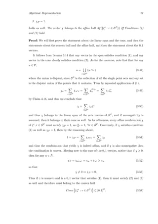 Algebraic Representation 77
3. χP = 1.
holds as well. The vector χ belongs to the aﬃne hull Af({ζr : r ∈ SP }) iﬀ Conditions (1)
and (3) hold.
Proof: We will ﬁrst prove the statement about the linear span and the cone, and then the
statements about the convex hull and the aﬃne hull, and then the statement about the 0, 1
vectors.
It follows from Lemma 3.14 that any vector in the span satisﬁes condition (1), and any
vector in the cone clearly satisﬁes condition (2). As for the converse, note ﬁrst that for any
u ∈ P,
u =
r∈SP
(u ∩ r) (3.48)
where the union is disjoint, since SP is the collection of all the single point sets and any set
is the disjoint union of the points that it contains. Thus by repeated application of (1),
χu =
r∈SP
χu∩r =
r∈SP
χP∩r
u =
r∈SP
χrζr
u (3.49)
by Claim 3.16, and thus we conclude that
χ =
r∈SP
χrζr
(3.50)
and thus χ belongs to the linear span of the zeta vectors of SP , and if nonnegativity is
assumed, then it belongs to their cone as well. As for aﬃneness, every aﬃne combination χ
of ζr, r ∈ SP must satisfy χP = 1, as ζr
P = 1, ∀r ∈ SP . Conversely, if χ satisﬁes condition
(1) as well as χP = 1, then by the reasoning above,
1 = χP =
r∈SP
χP∩r =
r∈SP
χr (3.51)
and thus the combination that yields χ is indeed aﬃne, and if χ is also nonnegative then
the combination is convex. Moving now to the case of the 0, 1 vectors, notice that if χ ≥ 0,
then for any u ∈ P,
χP = χu∪uc = χu + χuc ≥ χu (3.52)
so that
χ = 0 ⇒ χP  0. (3.53)
Thus if γ is nonzero and is a 0, 1 vector that satisﬁes (1), then it must satisfy (2) and (3)
as well and therefore must belong to the convex hull
Conv {ζr
: r ∈ SP
} ⊆ [0, 1]P
. (3.54)
 
