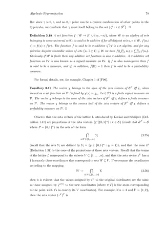Algebraic Representation 78
But since γ is 0, 1, and no 0, 1 point can be a convex combination of other points in the
hypercube, we conclude that γ must itself belong to the set {ζr : r ∈ SP }. 2
Deﬁnition 3.18 A set function f : W → R1 ∪ {∞, −∞}, where W is an algebra of sets
belonging to some universal set Ω, is said to be additive if for all disjoint sets u, v ∈ W, f(u∪
v) = f(u) + f(v). The function f is said to be σ-additive if W is a σ-algebra, and for any
pairwise disjoint countable union of sets {ui, i ≥ 1} ⊆ W we have f( ∞
i=1 ui) = ∞
i=1 f(ui).
Obviously if W is ﬁnite then any additive set function is also σ-additive. A σ-additive set
function on W is also known as a signed measure on W. If f is also nonnegative then f
is said to be a measure, and if, in addition, f(Ω) = 1 then f is said to be a probability
measure.
For formal details, see, for example, Chapter 1 of [F99].
Corollary 3.19 The vector χ belongs to the span of the zeta vectors of SP iﬀ χ, when
viewed as a set function on P (deﬁned by χ(u) = χu, ∀u ∈ P) is a ﬁnite signed measure on
P. The vector χ belongs to the cone of the zeta vectors of SP iﬀ χ deﬁnes a ﬁnite measure
on P. The vector χ belongs to the convex hull of the zeta vectors of SP iﬀ χ deﬁnes a
probability measure on P. 2
Observe that the zeta vectors of the lattice L introduced by Lov´asz and Schrijver (Def-
inition 1.17) are projections of the zeta vectors {ζr({0, 1}n) : r ∈ S} (recall that SP = S
where P = {0, 1}n) on the sets of the form
i∈V ⊆{1,...,n}
Yi (3.55)
(recall that the sets Yi are deﬁned by Yi = {y ∈ {0, 1}n : yi = 1}), and that the cone H
(Deﬁnition 1.31) is the cone of the projections of these zeta vectors. Recall that the terms
of the lattice L correspond to the subsets V ⊆ {1, . . . , n}, and that the zeta vector zV has a
1 in exactly those coordinates that correspond to sets W ⊆ V . If we rename the coordinates
according to the mapping
W →
i∈W⊆{1,...,n}
Yi (3.56)
then it is evident that the values assigned by zV to the original coordinates are the same
as those assigned by ζr(V ) to the new coordinates (where r(V ) is the atom corresponding
to the point with 1’s in exactly its V coordinates). For example, if n = 3 and V = {1, 2},
then the zeta vector (zV )T is
 