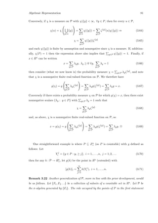 Algebraic Representation 81
Conversely, if χ is a measure on P with χ({y}  ∞, ∀y ∈ P, then for every u ∈ P,
χ(u) = χ


y∈u
{y}

 =
y∈u
χ({y}) =
y∈P
ζ{y}
(u)χ({y}) ⇒ (3.64)
χ =
y∈P
χ({y})ζ{y}
(3.65)
and each χ({y}) is ﬁnite by assumption and nonnegative since χ is a measure. If, addition-
ally, χ(P) = 1 then the expression above also implies that y∈P χ({y}) = 1. Finally, if
x ∈ Rn can be written
x =
y∈P
λyy, λy ≥ 0 ∀y,
y∈P
λy = 1 (3.66)
then consider (what we now know is) the probability measure χ = y∈P λyζ{y}, and note
that χ is a nonnegative ﬁnite real-valued function on P. We therefore have
g(χ) = g


y∈P
λyζ{y}

 =
y∈P
λyg(ζ{y}
) =
y∈P
λyy = x. (3.67)
Conversely if there exists a probability measure χ on P for which g(χ) = x, then there exist
nonnegative scalars {λy : y ∈ P} with y∈P λy = 1 such that
χ =
y∈P
λyζ{y}
(3.68)
and, as above, χ is a nonnegative ﬁnite real-valued function on P, so
x = g(χ) = g


y∈P
λyζ{y}

 =
y∈P
λyg(ζ{y}
) =
y∈P
λyy. 2 (3.69)
One straightforward example is where P ⊆ Zn
+ (so P is countable) with g deﬁned as
follows: Let
Y j
i = {y ∈ P : yi ≥ j}, i = 1, . . . , n, j = 1, 2, . . . (3.70)
then for any h : P → Rn
+, let g(h) be the point in Rn (extended) with
[g(h)]i =
∞
j=1
h(Y j
i ), i = 1, . . . , n. (3.71)
Remark 3.22 Another generalization of P, more in line with the prior development, would
be as follows. Let {F1, F2 . . .} be a collection of subsets of a countable set in Rn. Let P be
the σ-algebra generated by {Fi}. The role occupied by the points of P in the ﬁrst statement
 
