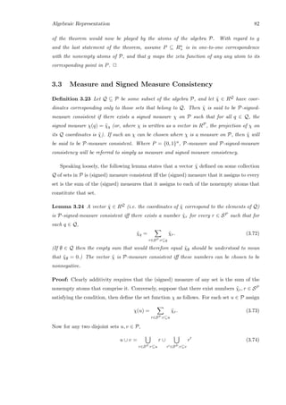 Algebraic Representation 82
of the theorem would now be played by the atoms of the algebra P. With regard to g
and the last statement of the theorem, assume P ⊆ Rn
+ is in one-to-one correspondence
with the nonempty atoms of P, and that g maps the zeta function of any any atom to its
corresponding point in P. 2
3.3 Measure and Signed Measure Consistency
Deﬁnition 3.23 Let Q ⊆ P be some subset of the algebra P, and let ˜χ ∈ RQ have coor-
dinates corresponding only to those sets that belong to Q. Then ˜χ is said to be P-signed-
measure consistent if there exists a signed measure χ on P such that for all q ∈ Q, the
signed measure χ(q) = ˜χq (or, where χ is written as a vector in RP, the projection of χ on
its Q coordinates is ˜χ). If such an χ can be chosen where χ is a measure on P, then ˜χ will
be said to be P-measure consistent. Where P = {0, 1}n, P-measure and P-signed-measure
consistency will be referred to simply as measure and signed measure consistency.
Speaking loosely, the following lemma states that a vector ˜χ deﬁned on some collection
Q of sets in P is (signed) measure consistent iﬀ the (signed) measure that it assigns to every
set is the sum of the (signed) measures that it assigns to each of the nonempty atoms that
constitute that set.
Lemma 3.24 A vector ˜χ ∈ RQ (i.e. the coordinates of ˜χ correspond to the elements of Q)
is P-signed-measure consistent iﬀ there exists a number ˜χr for every r ∈ SP such that for
each q ∈ Q,
˜χq =
r∈SP :r⊆q
˜χr. (3.72)
(If ∅ ∈ Q then the empty sum that would therefore equal ˜χ∅ should be understood to mean
that ˜χ∅ = 0.) The vector ˜χ is P-measure consistent iﬀ these numbers can be chosen to be
nonnegative.
Proof: Clearly additivity requires that the (signed) measure of any set is the sum of the
nonempty atoms that comprise it. Conversely, suppose that there exist numbers ˜χr, r ∈ SP
satisfying the condition, then deﬁne the set function χ as follows. For each set u ∈ P assign
χ(u) =
r∈SP :r⊆u
˜χr. (3.73)
Now for any two disjoint sets u, v ∈ P,
u ∪ v =
r∈SP :r⊆u
r ∪
r ∈SP :r⊆v
r (3.74)
 