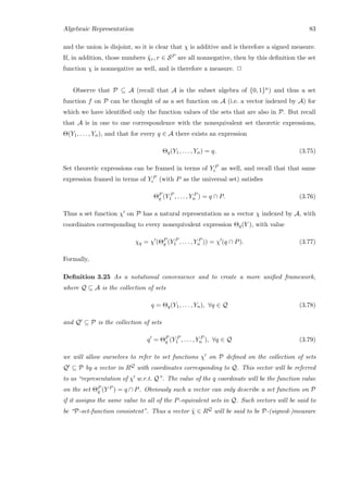 Algebraic Representation 83
and the union is disjoint, so it is clear that χ is additive and is therefore a signed measure.
If, in addition, those numbers ˜χr, r ∈ SP are all nonnegative, then by this deﬁnition the set
function χ is nonnegative as well, and is therefore a measure. 2
Observe that P ⊆ A (recall that A is the subset algebra of {0, 1}n) and thus a set
function f on P can be thought of as a set function on A (i.e. a vector indexed by A) for
which we have identiﬁed only the function values of the sets that are also in P. But recall
that A is in one to one correspondence with the nonequivalent set theoretic expressions,
Θ(Y1, . . . , Yn), and that for every q ∈ A there exists an expression
Θq(Y1, . . . , Yn) = q. (3.75)
Set theoretic expressions can be framed in terms of Y P
i as well, and recall that that same
expression framed in terms of Y P
i (with P as the universal set) satisﬁes
ΘP
q (Y P
1 , . . . , Y P
n ) = q ∩ P. (3.76)
Thus a set function χ on P has a natural representation as a vector χ indexed by A, with
coordinates corresponding to every nonequivalent expression Θq(Y ), with value
χq = χ (ΘP
q (Y P
1 , . . . , Y P
n )) = χ (q ∩ P). (3.77)
Formally,
Deﬁnition 3.25 As a notational convenience and to create a more uniﬁed framework,
where Q ⊆ A is the collection of sets
q = Θq(Y1, . . . , Yn), ∀q ∈ Q (3.78)
and Q ⊆ P is the collection of sets
q = ΘP
q (Y P
1 , . . . , Y P
n ), ∀q ∈ Q (3.79)
we will allow ourselves to refer to set functions χ on P deﬁned on the collection of sets
Q ⊆ P by a vector in RQ with coordinates corresponding to Q. This vector will be referred
to as “representation of χ w.r.t. Q”. The value of the q coordinate will be the function value
on the set ΘP
q (Y P ) = q ∩ P. Obviously such a vector can only describe a set function on P
if it assigns the same value to all of the P-equivalent sets in Q. Such vectors will be said to
be “P-set-function consistent”. Thus a vector ˜χ ∈ RQ will be said to be P-(signed-)measure
 