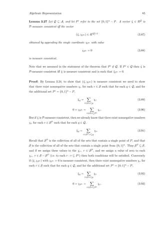 Algebraic Representation 85
Lemma 3.27 Let Q ⊆ A, and let Pc refer to the set {0, 1}n − P. A vector ˜χ ∈ RQ is
P-measure consistent iﬀ the vector
(˜χ, χPc ) ∈ R|Q|+1
(3.87)
obtained by appending the single coordinate χPc with value
χPc = 0 (3.88)
is measure consistent.
Note that we assumed in the statement of the theorem that Pc ∈ Q. If Pc ∈ Q then ˜χ is
P-measure consistent iﬀ ˜χ is measure consistent and is such that ˜χPc = 0.
Proof: By Lemma 3.24, to show that (˜χ, χPc ) is measure consistent we need to show
that there exist nonnegative numbers χr for each r ∈ S such that for each q ∈ Q, and for
the additional set Pc = {0, 1}n − P,
˜χq =
r∈S:r⊆q
χr (3.89)
0 = χPc =
r∈S:r⊆Pc
χr. (3.90)
But if ˜χ is P-measure consistent, then we already know that there exist nonnegative numbers
χr for each r ∈ SP such that for each q ∈ Q,
˜χq =
r∈SP :r⊆q
χr. (3.91)
Recall that SP is the collection of all of the sets that contain a single point of P, and that
S is the collection of all of the sets that contain a single point from {0, 1}n. Thus SP ⊆ S,
and if we assign these values to the χr, r ∈ SP , and we assign a value of zero to each
χr, r ∈ S − SP (i.e. to each r : r ⊆ Pc) then both conditions will be satisﬁed. Conversely
if (˜χ, χPc ) with χPc = 0 is measure consistent, then there exist nonnegative numbers χr for
each r ∈ S such that for each q ∈ Q, and for the additional set Pc = {0, 1}n − P,
˜χq =
r∈S:r⊆q
χr (3.92)
0 = χPc =
r∈S:r⊆Pc
χr. (3.93)
 