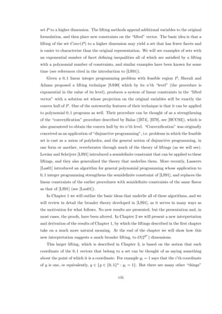 set P to a higher dimension. The lifting methods append additional variables to the original
formulation, and then place new constraints on the “lifted” vector. The basic idea is that a
lifting of the set Conv(P) to a higher dimension may yield a set that has fewer facets and
is easier to characterize than the original representation. We will see examples of sets with
an exponential number of facet deﬁning inequalities all of which are satisﬁed by a lifting
with a polynomial number of constraints, and similar examples have been known for some
time (see references cited in the introduction to [LS91]).
Given a 0, 1 linear integer programming problem with feasible region P, Sherali and
Adams proposed a lifting technique [SA90] which by its n’th “level” (the procedure is
exponential in the value of its level), produces a system of linear constraints in the “lifted
vector” with a solution set whose projection on the original variables will be exactly the
convex hull of P. One of the noteworthy features of their technique is that it can be applied
to polynomial 0, 1 programs as well. Their procedure can be thought of as a strengthening
of the “convexiﬁcation” procedure described by Balas ([B74], [B79], see [BCC93]), which is
also guaranteed to obtain the convex hull by its n’th level. “Convexiﬁcation” was originally
conceived as an application of “disjunctive programming”, i.e. problems in which the feasible
set is cast as a union of polyhedra, and the general notion of disjunctive programming, in
one form or another, reverberates through much of the theory of liftings (as we will see).
Lov´asz and Schrijver [LS91] introduced a semideﬁnite constraint that can be applied to these
liftings, and they also generalized the theory that underlies them. More recently, Lasserre
[Las01] introduced an algorithm for general polynomial programming whose application to
0, 1 integer programming strengthens the semideﬁnite constraint of [LS91], and replaces the
linear constraints of the earlier procedures with semideﬁnite constraints of the same ﬂavor
as that of [LS91] (see [Lau01]).
In Chapter 1 we will outline the basic ideas that underlie all of these algorithms, and we
will review in detail the broader theory developed in [LS91], as it serves in many ways as
the motivation for what follows. No new results are presented, but the presentation and, in
most cases, the proofs, have been altered. In Chapter 2 we will present a new interpretation
and derivation of the results of Chapter 1, by which the liftings described in the ﬁrst chapter
take on a much more natural meaning. At the end of the chapter we will show how this
new interpretation suggests a much broader lifting, to O(22n
) dimensions.
This larger lifting, which is described in Chapter 3, is based on the notion that each
coordinate of the 0, 1 vectors that belong to a set can be thought of as saying something
about the point of which it is a coordinate. For example yi = 1 says that the i’th coordinate
of y is one, or equivalently, y ∈ {y ∈ {0, 1}n : yi = 1}. But there are many other “things”
viii
 