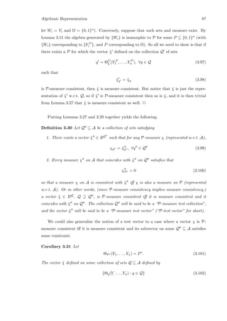 Algebraic Representation 87
let Wi = Yi and Ω = {0, 1}n). Conversely, suppose that such sets and measure exist. By
Lemma 3.11 the algebra generated by {Wi} is isomorphic to P for some P ⊆ {0, 1}n (with
{Wi} corresponding to {Y P
i }, and P corresponding to Ω). So all we need to show is that if
there exists a P for which the vector ˜χ deﬁned on the collection Q of sets
q = ΘP
q (Y P
1 , . . . , Y P
n ), ∀q ∈ Q (3.97)
such that
˜χq = ˜χq (3.98)
is P-measure consistent, then ˜χ is measure consistent. But notice that ˜χ is just the repre-
sentation of ˜χ w.r.t. Q, so if ˜χ is P-measure consistent then so is ˜χ, and it is then trivial
from Lemma 3.27 that ˜χ is measure consistent as well. 2
Putting Lemmas 3.27 and 3.29 together yields the following.
Deﬁnition 3.30 Let Q ⊆ A be a collection of sets satisfying
1. There exists a vector ˜χ ∈ RQ such that for any P-measure χ (represented w.r.t. A),
χq = ˜χq , ∀q ∈ Q (3.99)
2. Every measure χ on A that coincides with ˜χ on Q satisﬁes that
χPc = 0 (3.100)
so that a measure χ on A is consistent with ˜χ iﬀ χ is also a measure on P (represented
w.r.t. A). Or in other words, (since P-measure consistency implies measure consistency,)
a vector ˜χ ∈ RQ, Q ⊇ Q , is P-measure consistent iﬀ it is measure consistent and it
coincides with ˜χ on Q . The collection Q will be said to be a “P-measure test collection”,
and the vector ˜χ will be said to be a “P-measure test vector” (“P-test vector” for short).
We could also generalize the notion of a test vector to a case where a vector χ is P-
measure consistent iﬀ it is measure consistent and its subvector on some Q ⊆ A satisﬁes
some constraint.
Corollary 3.31 Let
ΘPc (Y1, . . . , Yn) = Pc
. (3.101)
The vector ˜χ deﬁned on some collection of sets Q ⊆ A deﬁned by
{Θq(Y, . . . , Yn) : q ∈ Q} (3.102)
 