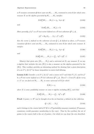 Algebraic Representation 88
is P-measure consistent iﬀ there exist sets W1, . . . , Wn contained in some Ω for which some
measure X on the algebra generated by W1, . . . , Wn satisﬁes
X(ΘΩ
q (W1, . . . , Wn)) = ˜χq, ∀q ∈ Q (3.103)
and
X(ΘΩ
Pc (W1, . . . , Wn)) = 0. (3.104)
More generally, if ˜χ is a P-test vector deﬁned on a P-test collection Q ⊆ A,
{q = Θq (Y1, . . . , Yn) : q ∈ Q } (3.105)
then the vector ˜χ deﬁned on the collection of sets Q ⊆ A deﬁned as above, is P-measure
consistent iﬀ there exist sets W1, . . . , Wn contained in some Ω for which some measure X
satisﬁes
X(ΘΩ
q (W1, . . . , Wn)) = ˜χq, ∀q ∈ Q (3.106)
and
X(ΘΩ
q (W1, . . . , Wn)) = ˜χq , ∀q ∈ Q . 2 (3.107)
Observe that given sets {W1, . . . , Wn} and a universal set Ω, any measure X on any
σ-algebra that includes the sets {Wi} is also a measure on the algebra generated by the
{Wi}. This corollary provides an interesting method for showing that a given description
of a set P ⊆ {0, 1}n by linear inequalities is convex hull deﬁning.
Lemma 3.32 Consider a set P ⊆ {0, 1}n and a convex set T such that P ⊆ T, and let ˜χ
be a P-test vector deﬁned on a P-test collection Q ⊆ A. Then T = Conv(P) iﬀ for every
x ∈ T we can ﬁnd sets W1, . . . , Wn in some universal set Ω for which
X(Wi) = xi (3.108)
where X is some probability measure on some σ-algebra including {Wi}, such that
X(ΘΩ
q (W1, . . . , Wn) = ˜χq , ∀q ∈ Q . (3.109)
Proof: A point x ∈ Rn can be thought of as the set function χ deﬁned on the collection
Q = {Y1, . . . , Yn} (3.110)
and it belongs to the convex hull of P iﬀ it is P-probability-measure consistent (P-measure
consistency would guarantee membership in the cone). Thus by the corollary the set of
points in the convex hull is the set of points x for which we can draw the sets described.
 