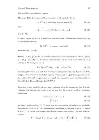 Algebraic Representation 90
This establishes the following theorem.
Theorem 3.33 If a polynomial time separation oracle exists for the set
{˜χ ∈ RQ
: ˜χ is probability measure consistent} (3.116)
where
Q = {Y1, . . . , Yn, Yi ∩ Yj : i, j = 1, . . . , n} (3.117)
then P=NP.
It should also be noted that a polynomial time separation oracle exists for the set (3.116)
iﬀ one exists for the set
{˜χ ∈ R
¯Q
: ˜χ is measure consistent} (3.118)
where ¯Q = Q ∪ {{0, 1}n}.
Proof: Let P ⊆ {0, 1}n be the collection of (incidence vectors of) stable sets of a graph
G = (N, E) with |N| = n. If such an oracle existed, then we could test whether or not a
vector ˜χ ∈ RQ belongs to the set
V = {˜χ ∈ RQ
: (˜χY1 , . . . , ˜χYn ) ∈ Conv(P)} (3.119)
by running the oracle on ˜χ and then checking the |E| equalities (3.115). Either both tests
will pass or we will have a violated (in)equality. Thus this gives a polytime separation oracle
for V . Since Conv(P) is a projection of V a polytime separation oracle must then exist for
Conv(P), but this would imply that P=NP. 2
Returning to the proofs by picture, and continuing with the assumption that P is the
collection of stable sets of a graph, let us say now that the graph is complete. The linear
inequalities
0 ≤ xi ≤ 1, ∀i = 1, . . . , n (3.120)
n
i=1
xi ≤ 1 (3.121)
are clearly valid for Conv(P). To prove that they are convex hull deﬁning we need only
show that for every x ∈ Rn that satisﬁes these inequalities we can draw n sets Wi of length
xi, i = 1, . . . , n on the unit interval, such that no two of which intersect. But this is trivial:
consider
W1 = [0, x1), W2 = [x1, x1 + x2), . . . , Wn = (
n−1
i=1
xi,
n
i=1
xi] (3.122)
 