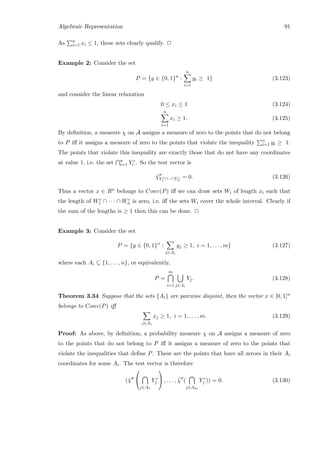 Algebraic Representation 91
As n
i=1 xi ≤ 1, these sets clearly qualify. 2
Example 2: Consider the set
P = {y ∈ {0, 1}n
:
n
i=1
yi ≥ 1} (3.123)
and consider the linear relaxation
0 ≤ xi ≤ 1 (3.124)
n
i=1
xi ≥ 1. (3.125)
By deﬁnition, a measure χ on A assigns a measure of zero to the points that do not belong
to P iﬀ it assigns a measure of zero to the points that violate the inequality n
i=1 yi ≥ 1.
The points that violate this inequality are exactly those that do not have any coordinates
at value 1, i.e. the set n
i=1 Y c
i . So the test vector is
˜χY c
1 ∩···∩Y c
n
= 0. (3.126)
Thus a vector x ∈ Rn belongs to Conv(P) iﬀ we can draw sets Wi of length xi such that
the length of Wc
1 ∩ · · · ∩ Wc
n is zero, i.e. iﬀ the sets Wi cover the whole interval. Clearly if
the sum of the lengths is ≥ 1 then this can be done. 2
Example 3: Consider the set
P = {y ∈ {0, 1}n
:
j∈Ai
yj ≥ 1, i = 1, . . . , m} (3.127)
where each Ai ⊆ {1, . . . , n}, or equivalently,
P =
m
i=1 j∈Ai
Yj. (3.128)
Theorem 3.34 Suppose that the sets {Ai} are pairwise disjoint, then the vector x ∈ [0, 1]n
belongs to Conv(P) iﬀ
j∈Ai
xj ≥ 1, i = 1, . . . , m. (3.129)
Proof: As above, by deﬁnition, a probability measure χ on A assigns a measure of zero
to the points that do not belong to P iﬀ it assigns a measure of zero to the points that
violate the inequalities that deﬁne P. These are the points that have all zeroes in their Ai
coordinates for some Ai. The test vector is therefore
(˜χ


j∈A1
Y c
j

 , . . . , ˜χ (
j∈Am
Y c
j )) = 0. (3.130)
 