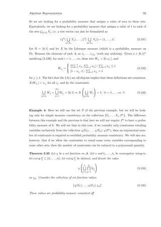 Algebraic Representation 92
So we are looking for a probability measure that assigns a value of zero to these sets.
Equivalently, we are looking for a probability measure that assigns a value of 1 to each of
the sets j∈Ai
Yj, i.e. a test vector can also be formulated as
(˜χ (
j∈A1
Yj), . . . , ˜χ (
j∈Am
Yj)) = (1, . . . , 1). (3.131)
Let Ω = [0, 1] and let X be the Lebesgue measure (which is a probability measure on
Ω). Rename the elements of each Ai as i1, . . . , i|Ai| (with any ordering). Given x ∈ [0, 1]n
satisfying (3.129), for each i = 1, . . . , m, draw sets Wi1 = [0, xi1 ], and
Wij =



[ j−1
k=1 xik
, j
k=1 xik
] : j
k=1 xik
≤ 1
[1 − xij , 1] : j
k=1 xik
 1
(3.132)
for j ≥ 1. The fact that the {Ai} are all disjoint implies that these deﬁnitions are consistent,
X(Wij ) = xij for all ij, and by the constraints
j∈Ai
Wj =
|Ai|
j=1
Wij = [0, 1] ⇒ X


j∈Ai
Wj

 = 1, ∀i = 1, . . . , m. 2 (3.133)
Example 4: Here we will use the set P of the previous example, but we will be look-
ing only for simple measure consistency on the collection {Y1, . . . , Yn, Pc}. The diﬀerence
between this example and the previous is that here we will not require Pc to have a proba-
bility measure of 0. We will see that in this case, if we consider only constraints entailing
variables exclusively from the collection χ(Y1), . . . , χ(Yn), χ(Pc), then an exponential num-
ber of constraints is required to establish probability measure consistency. We will also see,
however, that if we allow the constraints to entail some extra variables corresponding to
some other sets, then the number of constraints can be reduced to a polynomial quantity.
Theorem 3.35 Let χ be a set function on A. Let s and t1, . . . , ts be nonnegative integers;
let every li
j ⊆ {1, . . . , n}; let every li
j be distinct, and denote the value
χ


s
i=1
ti
j=1
Yli
j

 (3.134)
as χq. Consider the collection of set function values
{χ(Y1), . . . , χ(Yn), χq}. (3.135)
These values are probability measure consistent iﬀ
 