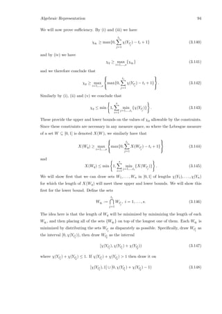 Algebraic Representation 94
We will now prove suﬃciency. By (i) and (iii) we have
χqi ≥ max{0,
ti
j=1
χ(Yli
j
) − ti + 1} (3.140)
and by (iv) we have
χq ≥ max
i=1,...,s
{χqi } (3.141)
and we therefore conclude that
χq ≥ max
i=1,...,s



max{0,
ti
j=1
χ(Yli
j
) − ti + 1}



. (3.142)
Similarly by (i), (ii) and (v) we conclude that
χq ≤ min 1,
s
i=1
min
j=1,...,ti
{χ(Yli
j
)} . (3.143)
These provide the upper and lower bounds on the values of χq allowable by the constraints.
Since these constraints are necessary in any measure space, so where the Lebesgue measure
of a set W ⊆ [0, 1] is denoted X(W), we similarly have that
X(Wq) ≥ max
i=1,...,s



max{0,
ti
j=1
X(Wli
j
) − ti + 1}



(3.144)
and
X(Wq) ≤ min 1,
s
i=1
min
j=1,...,ti
{X(Wli
j
)} . (3.145)
We will show ﬁrst that we can draw sets W1, . . . , Wn in [0, 1] of lengths χ(Y1), . . . , χ(Yn)
for which the length of X(Wq) will meet these upper and lower bounds. We will show this
ﬁrst for the lower bound. Deﬁne the sets
Wqi :=
ti
j=1
Wli
j
, i = 1, . . . , s. (3.146)
The idea here is that the length of Wq will be minimized by minimizing the length of each
Wqi , and then placing all of the sets {Wqi } on top of the longest one of them. Each Wqi is
minimized by distributing the sets Wli
j
as disparately as possible. Speciﬁcally, draw Wl1
1
as
the interval [0, χ(Yl1
1
)), then draw Wl1
2
as the interval
[χ(Yl1
1
), χ(Yl1
1
) + χ(Yl1
2
)) (3.147)
where χ(Yl1
1
) + χ(Yl1
2
) ≤ 1. If χ(Yl1
1
) + χ(Yl1
2
)  1 then draw it on
[χ(Yl1
1
), 1] ∪ [0, χ(Yl1
1
) + χ(Yl1
2
) − 1) (3.148)
 