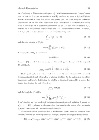 Algebraic Representation 95
etc. Continuing in this manner for all t1 sets Wl1
j
, we will make some number (≤ t1) of passes
over the interval [0, 1], and the number of sets Wl1
j
to which any point in [0, 1] will belong
will be the number of times that we will have passed over that point using this procedure
(since no one set can pass over a single point twice). Thus the set of points that will belong
to all t1 sets is the set of points that are covered by the t1’st pass over the interval [0, 1],
and this set is empty unless we make more than t1 − 1 passes over the interval. If there is,
in fact, a t1’st pass, then the size of the set covered in that pass is
t1
j=1
χ(Yl1
j
) − (t1 − 1) (3.149)
and therefore the size of Wq1 is
max{0,
t1
j=1
χ(Yl1
j
) − t1 + 1}. (3.150)
Moreover, the set Wq1 is the interval
[0, X(Wq1 )). (3.151)
Since the {li
j} are all distinct we can repeat this for all qi, i = 1, . . . , s, and the length of
Wq will thus be
max
i=1,...,s



max{0,
ti
j=1
χ(Yli
j
) − ti + 1}



. (3.152)
The largest length, on the other hand, that the set Wq could attain would be obtained
by maximizing the length of each Wqi by placing all of the Wli
j
for a given i on top of the
longest one, and then by distributing the sets Wqi as disparately as possible, as above. The
length thus obtained for each Wqi will be
min
j=1,...,ti
{χ(Yli
j
)} (3.153)
and the length for Wq will be
min 1,
s
i=1
min
j=1,...,ti
{χ(Yli
j
)} . (3.154)
It isn’t hard to see that any length in between is possible as well, and thus all values for
χ(Y1), . . . , χ(Yn), χq allowed by the constraints correspond to the lengths of actual sets in
[0, 1] and these values are therefore measure consistent.
We have now proved the second half of the theorem, but to make the argument more
concrete, consider the following numerical example. Suppose we are given the collection
{χ(Y1), . . . , χ(Y9), χq = χ((Y1 ∩ Y2 ∩ Y3) ∪ (Y4 ∩ Y5 ∩ Y6) ∪ (Y7 ∩ Y8 ∩ Y9))} (3.155)
 