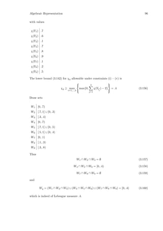 Algebraic Representation 96
with values
χ(Y1) .7
χ(Y2) .6
χ(Y3) .1
χ(Y4) .7
χ(Y5) .8
χ(Y6) .9
χ(Y7) .1
χ(Y8) .2
χ(Y9) .5
The lower bound (3.142) for χq allowable under constraints (i) – (v) is
χq ≥ max
i=1,...,3



max{0,
3
j=1
χ(Yli
j
) − 2}



= .4 (3.156)
Draw sets
W1 [0, .7)
W2 [.7, 1] ∪ [0, .3)
W3 [.3, .4)
W4 [0, .7)
W5 [.7, 1] ∪ [0, .5)
W6 [.5, 1] ∪ [0, .4)
W7 [0, .1)
W8 [.1, .3)
W9 [.3, .8)
Thus
W1 ∩ W2 ∩ W3 = ∅ (3.157)
W4 ∩ W5 ∩ W6 = [0, .4) (3.158)
W7 ∩ W8 ∩ W9 = ∅ (3.159)
and
Wq = (W1 ∩ W2 ∩ W3) ∪ (W4 ∩ W5 ∩ W6) ∪ (W7 ∩ W8 ∩ W9) = [0, .4) (3.160)
which is indeed of Lebesgue measure .4.
 