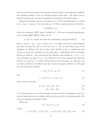 that may be said about a point as well, and for each such “thing” we can append a coordinate
that identiﬁes whether or not the statement holds for that point. The logical and set
theoretic structure of P can thus be captured in the behavior of its lifted vectors.
Suppose, for example, that for every point y ∈ P ⊆ {0, 1}n for which either y1 = 0 and
y2 = 1, or y1 = 1 and y2 = 0 we must have y3 = 1. This is a logical constraint of the form
y1 XOR y2 ⇒ y3 (2)
(where the expression “XOR” means “exclusive or”). (For more on logical programming,
see for example [H00], [BH01].) Deﬁne the set
q = {y ∈ P : exactly one of the two coordinates y1 and y2 has value 1}. (3)
Given a vector y = (y1, . . . , yn) ∈ P and a set r ⊆ P, deﬁne now the 0, 1 valued function
y[r] which will take the value 1 if and only if y ∈ r. We can then think of y[q] as the
coordinate of a lifting of the vector y that “says” whether or not y is indeed such that
exactly one of its two coordinates y1 and y2 has value 1. (Technically, y[q] is the boolean
function y1 XOR y2.) Note also that by this deﬁnition, each variable yi, i ∈ {1, . . . , n},
can be thought of as y[{y ∈ P : yi = 1}].) Thus since P has been assumed to be such that
wherever y ∈ q then y3 = 1, it follows that for each y ∈ P we have y[q] ≤ y3. Thus y[q] ≤ y3
is a linear condition on the lifted vector that encodes the logical condition (2). We could
also note that where we deﬁne
u = {y ∈ P : y1 = y2 = 1} (4)
and
v = {y ∈ P : y1 = 1 or y2 = 1} (5)
then it is easy to see that
y1 + y2 − y[u] = y[v], and (6)
y[v] − y[u] = y[q]. (7)
It is evident that by way of such constraints, an array of linear relationships can be con-
structed connecting the new variables with each other and with the original variables. We
will see an example of this point shortly.
Deﬁne now
Y P
i = {y ∈ P : yi = 1} (8)
so that
u = Y P
1 ∩ Y P
2 , v = Y P
1 ∪ Y P
2 , q = (Y P
1 ∪ Y P
2 ) − (Y P
1 ∩ Y P
2 ), and (9)
ix
 