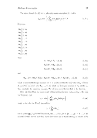 Algebraic Representation 97
The upper bound (3.143) for χq allowable under constraints (i) – (v) is
χq ≤ min 1,
3
i=1
min
j=1,...,3
{χ(Yli
j
)} = .9 (3.161)
Draw sets
W1 [0, .7)
W2 [0, .6)
W3 [0, .1)
W4 [.1, .8)
W5 [.1, .9)
W6 [.1, 1)
W7 [.8, .9)
W8 [.7, 1)
W9 [.5, 1)
Thus
W1 ∩ W2 ∩ W3 = [0, .1) (3.162)
W4 ∩ W5 ∩ W6 = [.1, .8) (3.163)
W7 ∩ W8 ∩ W9 = [.8, .9) (3.164)
and
Wq = (W1 ∩ W2 ∩ W3) ∪ (W4 ∩ W5 ∩ W6) ∪ (W7 ∩ W8 ∩ W9) = [0, .9) (3.165)
which is indeed of Lebesgue measure .9. It is also to see that for any value of χq between
.4 and .9 we can select sets W1, . . . , W9 for which the Lebesgue measure of Wq will be χq.
This concludes the numerical example. We will now prove the ﬁrst half of the theorem.
If we tried to obtain the same result without adding the new variables {χqi }, the only
way to ensure that
χq ≤ min 1,
s
i=1
min
j=1,...,ti
{χ(Yli
j
)} (3.166)
would be to write the s
i=1 ti inequalities
χq ≤
s
i=1
χ(Yli
j(i)
) (3.167)
for all of the s
i=1 ti possible choices of j(1), . . . , j(s) : j(i) ∈ {1, . . . , ti}, i = 1, . . . , s. In
order to see this we will show that these constraints are all facet deﬁning, as follows. Note
 