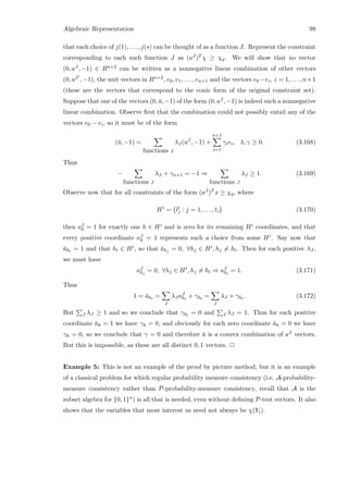 Algebraic Representation 98
that each choice of j(1), . . . , j(s) can be thought of as a function J. Represent the constraint
corresponding to each such function J as (aJ )T χ ≥ χq. We will show that no vector
(0, aJ , −1) ∈ Rn+2 can be written as a nonnegative linear combination of other vectors
(0, aJ , −1), the unit vectors in Rn+2, e0, e1, . . . , en+1 and the vectors e0 −ei, i = 1, . . . , n+1
(these are the vectors that correspond to the conic form of the original constraint set).
Suppose that one of the vectors (0, ¯a, −1) of the form (0, aJ , −1) is indeed such a nonnegative
linear combination. Observe ﬁrst that the combination could not possibly entail any of the
vectors e0 − ei, so it must be of the form
(¯a, −1) =
functions J
λJ (aJ
, −1) +
n+1
i=1
γiei, λ, γ ≥ 0. (3.168)
Thus
−
functions J
λJ + γn+1 = −1 ⇒
functions J
λJ ≥ 1. (3.169)
Observe now that for all constraints of the form (aJ )T x ≥ χq, where
Hi
= {li
j : j = 1, . . . , ti} (3.170)
then aJ
h = 1 for exactly one h ∈ Hi and is zero for its remaining Hi coordinates, and that
every positive coordinate aJ
h = 1 represents such a choice from some Hi. Say now that
¯ahl
= 1 and that hl ∈ Hi, so that ¯ahj
= 0, ∀hj ∈ Hi, hj = hl. Then for each positive λJ ,
we must have
aJ
hj
= 0, ∀hj ∈ Hi
, hj = hl ⇒ aJ
hl
= 1. (3.171)
Thus
1 = ¯ahl
=
J
λJ aJ
hl
+ γhl
=
J
λJ + γhl
. (3.172)
But J λJ ≥ 1 and so we conclude that γhl
= 0 and J λJ = 1. Thus for each positive
coordinate ¯ah = 1 we have γh = 0, and obviously for each zero coordinate ¯ah = 0 we have
γh = 0, so we conclude that γ = 0 and therefore ¯a is a convex combination of aJ vectors.
But this is impossible, as these are all distinct 0, 1 vectors. 2
Example 5: This is not an example of the proof by picture method, but it is an example
of a classical problem for which regular probability measure consistency (i.e. A-probability-
measure consistency rather than P-probability-measure consistency, recall that A is the
subset algebra for {0, 1}n) is all that is needed, even without deﬁning P-test vectors. It also
shows that the variables that most interest us need not always be χ(Yi).
 