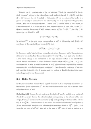 Algebraic Representation 99
Consider the 0, 1 representation of the cut polytope. This is the convex hull of the set
of all vectors yC indexed by the edges of an n node undirected graph G = (V, E), such that
yC
e = 1 if e crosses the cut C, and yC
e = 0 otherwise. (A cut is a subset of the nodes of a
graph, and an edge is said to “cross” the cut if exactly one of its endpoints belongs to that
subset.) This can be modeled as follows. There is a cut C for each subset of the n nodes, so
if we deﬁne the set P to be the set of all node incidence vectors of cuts, then P = {0, 1}n.
Observe now that for each cut C with incidence vector y(C) ∈ P = {0, 1}n, the edge {i, j}
crosses the cut deﬁned by y iﬀ
y ∈ (Yi ∩ Y c
j ) ∪ (Y c
i ∩ Yj). (3.173)
So letting ζy(C) be the zeta vector corresponding to y(C) it follows that each {i, j} ∈ E
coordinate of the edge incidence vector of C is just
ζy(C)
((Yi ∩ Y c
j ) ∪ (Y c
i ∩ Yj)). (3.174)
So the convex hull of edge incidence vectors for cuts is just the convex hull of the projections
of the zeta vectors for A on the coordinates (Yi ∩Y c
j )∪(Y c
i ∩Yj), {i, j} ∈ E, so by Corollary
3.19 a vector belongs to the convex hull of the edge incidence vectors of the cuts iﬀ that
vector, when it is construed to have a coordinate for each set (Yi ∩Y c
j )∪(Y c
i ∩Yj), {i, j} ∈ E
(corresponding to what is usually construed as its {i, j} coordinate), is probability measure
consistent (i.e. A-probability-measure consistent). (An alternative treatment of the cut
polytope that deals with +1, −1 moment matrices is given in [Lau01], but this is the most
natural approach for our framework.)
3.4 Delta Vectors
In the previous section we saw that a (signed) measure on P is completely determined by
the values it places on the sets SP . We will show in this section that this is true for other
collections of sets as well.
Deﬁnition 3.36 Denote the zeta matrix of the algebra P as ZP, and the zeta matrix of
the algebra A as Z. Denote the submatrix of ZP corresponding to the columns of the sets
in Q ⊆ P as ZQ
P , and denote the submatrix of ZQ
P corresponding to the rows of the sets in
G ⊆ P as ZQ
P {G}. (Individual rows of the matrix will also be denoted in the same fashion.)
So the matrix made up of the zeta columns of the nonempty atoms is ZSP
P . If G ⊆ P is
such that the rows of ZSP
P {G} span all of the rows of ZSP
P , then G will be said to be a
 