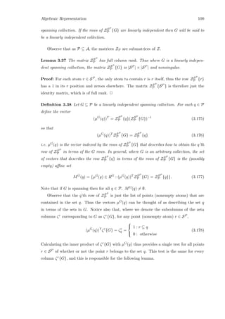 Algebraic Representation 100
spanning collection. If the rows of ZSP
P {G} are linearly independent then G will be said to
be a linearly independent collection.
Observe that as P ⊆ A, the matrices ZP are submatrices of Z.
Lemma 3.37 The matrix ZSP
P has full column rank. Thus where G is a linearly indepen-
dent spanning collection, the matrix ZSP
P {G} is |SP | × |SP | and nonsingular.
Proof: For each atom r ∈ SP , the only atom to contain r is r itself, thus the row ZSP
P {r}
has a 1 in its r position and zeroes elsewhere. The matrix ZSP
P {SP } is therefore just the
identity matrix, which is of full rank. 2
Deﬁnition 3.38 Let G ⊆ P be a linearly independent spanning collection. For each q ∈ P
deﬁne the vector
(µG
(q))T
= ZSP
P {q}(ZSP
P {G})−1
(3.175)
so that
(µG
(q))T
ZSP
P {G} = ZSP
P {q} (3.176)
i.e. µG(q) is the vector indexed by the rows of ZSP
P {G} that describes how to obtain the q’th
row of ZSP
P in terms of the G rows. In general, where G is an arbitrary collection, the set
of vectors that describes the row ZSP
P {q} in terms of the rows of ZSP
P {G} is the (possibly
empty) aﬃne set
MG
(q) = {µG
(q) ∈ RG
: (µG
(q))T
ZSP
P {G} = ZSP
P {q}}. (3.177)
Note that if G is spanning then for all q ∈ P, MG(q) = ∅.
Observe that the q’th row of ZSP
P is just the list of points (nonempty atoms) that are
contained in the set q. Thus the vectors µG(q) can be thought of as describing the set q
in terms of the sets in G. Notice also that, where we denote the subcolumns of the zeta
columns ζr corresponding to G as ζr{G}, for any point (nonempty atom) r ∈ SP ,
(µG
(q))T
ζr
{G} = ζr
q =



1 : r ⊆ q
0 : otherwise
(3.178)
Calculating the inner product of ζr{G} with µG(q) thus provides a single test for all points
r ∈ SP of whether or not the point r belongs to the set q. This test is the same for every
column ζr{G}, and this is responsible for the following lemma.
 