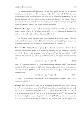 Algebraic Representation 102
The vectors introduced in Deﬁnition 3.38 are quite useful, and we will be returning
to them repeatedly later on. We now present a batch of results, all of which are fairly
straightforward, that provide stretches and variations on the themes of Deﬁnition 3.38 and
Lemma 3.39 that will prove helpful in later sections and chapters. The primary focus of
these results will be on using these vectors to characterize set function values and to provide
characterizations of measure and signed measure consistency.
Lemma 3.41 Let q ∈ P. Let G ⊆ P be a spanning collection, and let Q ⊆ G. Then there
exists a vector µQ(q) ∈ MQ(q) iﬀ the vector (µQ(q), 0) ∈ RG obtained by padding µQ(q)
with zeroes in its G − Q coordinates belongs to MG(q). 2
The following lemma lists some easy generalizations of the above results. The ﬁrst
statement of the lemma is obvious. The other statements concerning P-signed-measure and
P-measure consistency can be proven in the same manner as Lemma 3.39.
Lemma 3.42 Let Q ⊆ P and let Q ⊆ Q be a linearly independent collection that is
inclusion maximal with respect to Q (so its zeta rows span the zeta rows of Q). For each
set q ∈ Q − Q there exists a (unique) vector µQ (q) ∈ MQ (q). Moreover, where ˜χ ∈ RQ,
and ˜χ is the projection of ˜χ on its Q coordinates, then ˜χ is P-signed-measure consistent
iﬀ
(µQ
(q))T
˜χ = ˜χq, ∀q ∈ Q − Q , (3.184)
and ˜χ is P-measure consistent iﬀ ˜χ is P-signed-measure consistent, and ˜χ is P-measure
consistent. More generally, even if Q is not linearly independent, so long as its zeta rows
span the zeta rows of Q then ˜χ is P-signed-measure consistent iﬀ ˜χ is P-signed-measure
consistent and
(µQ
(q))T
˜χ = ˜χq, ∀q ∈ Q − Q . (3.185)
As above, ˜χ is P-measure consistent iﬀ ˜χ is P-signed-measure consistent, and ˜χ is P-
measure consistent. 2
Remark 3.43 The µ vectors could also be adapted for the situation where the set function
χ on P is represented as a vector χ ∈ RA with coordinates corresponding to the sets in A.
Let G ⊆ P be a spanning collection for P; let G ⊆ A be such that {t ∩P : t ∈ G } = G; let
˜χ be the projection of χ on RG, and let ˜χ be the projection of χ on RG . The vector µG(q)
is a list of multipliers corresponding to the sets in G ⊆ P. Thus if χ is to be represented
w.r.t. all of the sets in A then for each set t ∈ P, the function value χ(t) will appear in all
 