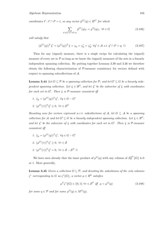 Algebraic Representation 103
coordinates t : t ∩ P = t, so any vector ¯µG (q) ∈ RG for which
t ∈G :t ∩P=t
¯µG
(q)t = µG
(q)t, ∀t ∈ G (3.186)
will satisfy that
(¯µG
(q))T
˜χ = (µG
(q))T
˜χ = χq = χq = χq ∀q ∈ A s.t. q ∩ P = q. 2 (3.187)
Thus for any (signed) measure, there is a single recipe for calculating the (signed)
measure of every set in P so long as we know the (signed) measures of the sets in a linearly
independent spanning collection. By putting together Lemmas 3.39 and 3.26 we therefore
obtain the following characterization of P-measure consistency for vectors deﬁned with
respect to spanning subcollections of A.
Lemma 3.44 Let G ⊆ P be a spanning collection for P, and let G ⊆ G be a linearly inde-
pendent spanning collection. Let ˜χ ∈ RG, and let ˜χ be the subvector of ˜χ with coordinates
for each set in G . Then ˜χ is P-measure consistent iﬀ
1. ˜χq = (µG (q))T ˜χ , ∀q ∈ G − G
2. (µG (r))T ˜χ ≥ 0, ∀r ∈ SP
Recasting now for vectors expressed w.r.t. subcollections of A, let G ⊆ A be a spanning
collection for A and let G ⊆ G be a linearly independent spanning collection. Let ˜χ ∈ RG,
and let ˜χ be the subvector of ˜χ with coordinates for each set in G . Then ˜χ is P-measure
consistent iﬀ
1. ˜χq = (µG (q))T ˜χ , ∀q ∈ G − G
2. (µG (r))T ˜χ ≥ 0, ∀r ∈ S
3. (µG (r))T ˜χ = 0, ∀r ∈ S − SP 2
We have seen already that the inner product of µG(q) with any column of ZSP
P {G} is 0
or 1. More generally,
Lemma 3.45 Given a collection G ⊆ P, and denoting the subcolumns of the zeta columns
ζr corresponding to G as ζr{G}, a vector µ ∈ RG satisﬁes
µT
ζr
{G} ∈ {0, 1} ∀r ∈ SP
iﬀ µ = µG
(q) (3.188)
for some q ∈ P and for some µG(q) ∈ MG(q).
 
