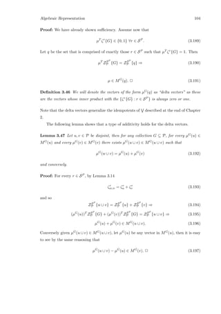 Algebraic Representation 104
Proof: We have already shown suﬃciency. Assume now that
µT
ζr
{G} ∈ {0, 1} ∀r ∈ SP
. (3.189)
Let q be the set that is comprised of exactly those r ∈ SP such that µT ζr{G} = 1. Then
µT
ZSP
P {G} = ZSP
P {q} ⇒ (3.190)
µ ∈ MG
(q). 2 (3.191)
Deﬁnition 3.46 We will denote the vectors of the form µG(q) as “delta vectors” as these
are the vectors whose inner product with the {ζr{G} : r ∈ SP } is always zero or one.
Note that the delta vectors generalize the idempotents of described at the end of Chapter
2.
The following lemma shows that a type of additivity holds for the delta vectors.
Lemma 3.47 Let u, v ∈ P be disjoint, then for any collection G ⊆ P, for every µG(u) ∈
MG(u) and every µG(v) ∈ MG(v) there exists µG(u ∪ v) ∈ MG(u ∪ v) such that
µG
(u ∪ v) = µG
(u) + µG
(v) (3.192)
and conversely.
Proof: For every r ∈ SP , by Lemma 3.14
ζr
u∪v = ζr
u + ζr
v (3.193)
and so
ZSP
P {u ∪ v} = ZSP
P {u} + ZSP
P {v} ⇒ (3.194)
(µG
(u))T
ZSP
P {G} + (µG
(v))T
ZSP
P {G} = ZSP
P {u ∪ v} ⇒ (3.195)
µG
(u) + µG
(v) ∈ MG
(u ∪ v). (3.196)
Conversely given µG(u ∪ v) ∈ MG(u ∪ v), let µG(u) be any vector in MG(u), then it is easy
to see by the same reasoning that
µG
(u ∪ v) − µG
(u) ∈ MG
(v). 2 (3.197)
 