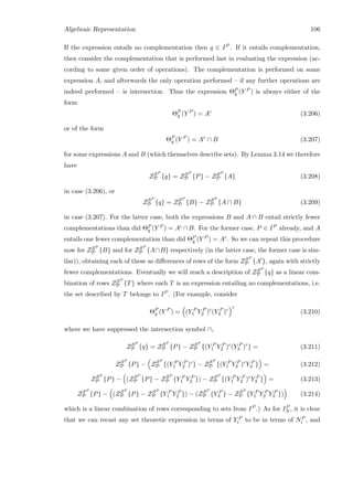Algebraic Representation 106
If the expression entails no complementation then q ∈ IP . If it entails complementation,
then consider the complementation that is performed last in evaluating the expression (ac-
cording to some given order of operations). The complementation is performed on some
expression A, and afterwards the only operation performed – if any further operations are
indeed performed – is intersection. Thus the expression ΘP
q (Y P ) is always either of the
form
ΘP
q (Y P
) = Ac
(3.206)
or of the form
ΘP
q (Y P
) = Ac
∩ B (3.207)
for some expressions A and B (which themselves describe sets). By Lemma 3.14 we therefore
have
ZSP
P {q} = ZSP
P {P} − ZSP
P {A} (3.208)
in case (3.206), or
ZSP
P {q} = ZSP
P {B} − ZSP
P {A ∩ B} (3.209)
in case (3.207). For the latter case, both the expressions B and A ∩ B entail strictly fewer
complementations than did ΘP
q (Y P ) = Ac ∩ B. For the former case, P ∈ IP already, and A
entails one fewer complementation than did ΘP
q (Y P ) = Ac. So we can repeat this procedure
now for ZSP
P {B} and for ZSP
P {A∩B} respectively (in the latter case, the former case is sim-
ilar)), obtaining each of these as diﬀerences of rows of the form ZSP
P {A }, again with strictly
fewer complementations. Eventually we will reach a description of ZSP
P {q} as a linear com-
bination of rows ZSP
P {T} where each T is an expression entailing no complementations, i.e.
the set described by T belongs to IP . (For example, consider
ΘP
q (Y P
) = (Y P
1 Y P
2 )c
(Y P
3 )c
c
(3.210)
where we have suppressed the intersection symbol ∩,
ZSP
P {q} = ZSP
P {P} − ZSP
P {(Y P
1 Y P
2 )c
(Y P
3 )c
} = (3.211)
ZSP
P {P} − ZSP
P {(Y P
1 Y P
2 )c
} − ZSP
P {(Y P
1 Y P
2 )c
Y P
3 } = (3.212)
ZSP
P {P} − (ZSP
P {P} − ZSP
P {Y P
1 Y P
2 }) − ZSP
P {(Y P
1 Y P
2 )c
Y P
3 } = (3.213)
ZSP
P {P} − (ZSP
P {P} − ZSP
P {Y P
1 Y P
2 }) − (ZSP
P {Y P
3 } − ZSP
P {Y P
1 Y P
2 Y P
3 }) (3.214)
which is a linear combination of rows corresponding to sets from IP .) As for IP
N , it is clear
that we can recast any set theoretic expression in terms of Y P
i to be in terms of NP
i , and
 