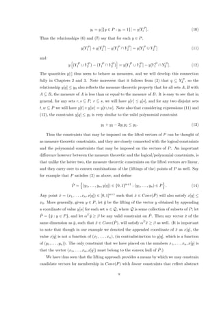 yi = y [{y ∈ P : yi = 1}] = y[Y P
i ]. (10)
Thus the relationships (6) and (7) say that for each y ∈ P,
y[Y P
1 ] + y[Y P
2 ] − y[Y P
1 ∩ Y P
2 ] = y[Y P
1 ∪ Y P
2 ] (11)
and
y (Y P
1 ∪ Y P
2 ) − (Y P
1 ∩ Y P
2 ) = y[Y P
1 ∪ Y P
2 ] − y[Y P
1 ∩ Y P
2 ]. (12)
The quantities y[·] thus seem to behave as measures, and we will develop this connection
fully in Chapters 2 and 3. Note moreover that it follows from (2) that q ⊆ Y P
3 , so the
relationship y[q] ≤ y3 also reﬂects the measure theoretic property that for all sets A, B with
A ⊆ B, the measure of A is less than or equal to the measure of B. It is easy to see that in
general, for any sets r, s ⊆ P, r ⊆ s, we will have y[r] ≤ y[s], and for any two disjoint sets
t, w ⊆ P we will have y[t]+y[w] = y[t ∪w]. Note also that considering expressions (11) and
(12), the constraint y[q] ≤ y3 is very similar to the valid polynomial constraint
y1 + y2 − 2y1y2 ≤ y3. (13)
Thus the constraints that may be imposed on the lifted vectors of P can be thought of
as measure theoretic constraints, and they are closely connected with the logical constraints
and the polynomial constraints that may be imposed on the vectors of P. An important
diﬀerence however between the measure theoretic and the logical/polynomial constraints, is
that unlike the latter two, the measure theoretic constraints on the lifted vectors are linear,
and they carry over to convex combinations of the (liftings of the) points of P as well. Say
for example that P satisﬁes (2) as above, and deﬁne
ˆP = (y1, . . . , yn, y[q]) ∈ {0, 1}n+1
: (y1, . . . , yn) ∈ P . (14)
Any point ˆx = (x1, . . . , xn, x[q]) ∈ [0, 1]n+1 such that ˆx ∈ Conv( ˆP) will also satisfy x[q] ≤
x3. More generally, given y ∈ P, let ¯y be the lifting of the vector y obtained by appending
a coordinate of value y[u] for each set u ∈ Q, where Q is some collection of subsets of P; let
ˆP = {¯y : y ∈ P}, and let αT ¯y ≥ β be any valid constraint on ˆP. Then any vector ¯x of the
same dimension as ¯y, such that ¯x ∈ Conv( ˆP), will satisfy αT ¯x ≥ β as well. (It is important
to note that though in our example we denoted the appended coordinate of ¯x as x[q], the
value x[q] is not a function of (x1, . . . , xn), (in contradistinction to y[q], which is a function
of (y1, . . . , yn)). The only constraint that we have placed on the numbers x1, . . . , xn, x[q] is
that the vector (x1, . . . , xn, x[q]) must belong to the convex hull of ˆP.)
We have thus seen that the lifting approach provides a means by which we may constrain
candidate vectors for membership in Conv(P) with linear constraints that reﬂect abstract
x
 