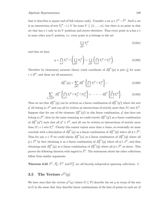 Algebraic Representation 109
that it describes is square and of full column rank). Consider a set q ∈ IP − ¯IP . Such a set
is an intersection of sets Y P
i : i ∈ V for some V ⊆ {1, . . . , n}, but there is no point in that
set that has a 1 only in its V positions and zeroes elsewhere. Thus every point in q has a 1
in some other non-V position, i.e. every point in q belongs to the set
j∈V
Y P
j (3.231)
and thus we have
q =
i∈V
Y P
i ∩


j∈V
Y P
j

 =
j∈V i∈V
Y P
i ∩ Y P
j . (3.232)
Therefore by elementary measure theory (each coordinate of ZSP
P {q} is just ζr
q for some
r ∈ SP , and these are all measures),
ZSP
P {q} =
j∈V
ZSP
P
i∈V
Y P
i ∩ Y P
j − (3.233)
j1,j2∈V
ZSP
P
i∈V
Y P
i ∩ Y P
j1
∩ Y P
j2
+ · · · − · · · ZSP
P
n
i=1
Y P
i . (3.234)
Thus we see that ZSP
P {q} can be written as a linear combination of ZSP
P {q } where the sets
q all belong to IP and can all be written as intersections of strictly more that |V | sets Y P
i .
Suppose that for one of the elements ZSP
P {q } in this linear combination, q also does not
belong to ¯IP , then by the same reasoning we could rewrite ZSP
P {q } as a linear combination
of ZSP
P {q } such that all q ∈ IP , and all can be written as intersections of strictly more
than |V | + 1 sets Y P
i . Clearly this cannot repeat more than n times, so eventually we must
conclude with a description of ZSP
P {q} as a linear combination of ZSP
P {¯q} where all ¯q ∈ ¯IP .
Thus for any u ∈ P we could obtain ZSP
P {u} as a linear combination of ZSP
P {¯q} where all
¯q ∈ ¯IP by ﬁrst obtaining it as a linear combination of ZSP
P {q} where all ¯q ∈ IP , and then
obtaining each ZSP
P {q} as a linear combination of ZSP
P {¯q} where all ¯q ∈ ¯IP as above. This
proves the following theorem with regard to ¯IP . The statements about the other collections
follow from similar arguments.
Theorem 3.53 ¯IP , ¯IP
N , ¯UP and ¯UP
N are all linearly independent spanning collections. 2
3.5 The Vectors νG
(q)
We have seen that the vectors µG(q) (where G ⊆ P) describe the set q in terms of the sets
in G in the sense that they describe linear combinations of the lists of points in each set of
 
