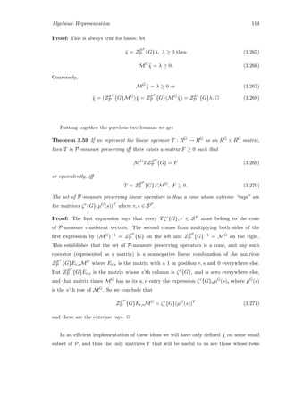Algebraic Representation 114
Proof: This is always true for bases: let
˜χ = ZSP
P {G}λ, λ ≥ 0 then (3.265)
MG
˜χ = λ ≥ 0. (3.266)
Conversely,
MG
˜χ = λ ≥ 0 ⇒ (3.267)
˜χ = (ZSP
P {G}MG
)˜χ = ZSP
P {G}(MG
˜χ) = ZSP
P {G}λ. 2 (3.268)
Putting together the previous two lemmas we get
Theorem 3.59 If we represent the linear operator T : RG → RG as an RG × RG matrix,
then T is P-measure preserving iﬀ there exists a matrix F ≥ 0 such that
MG
TZSP
P {G} = F (3.269)
or equivalently, iﬀ
T = ZSP
P {G}FMG
, F ≥ 0. (3.270)
The set of P-measure preserving linear operators is thus a cone whose extreme “rays” are
the matrices ζr{G}(µG(s))T where r, s ∈ SP .
Proof: The ﬁrst expression says that every Tζr{G}, r ∈ SP must belong to the cone
of P-measure consistent vectors. The second comes from multiplying both sides of the
ﬁrst expression by (MG)−1 = ZSP
P {G} on the left and ZSP
P {G}−1 = MG on the right.
This establishes that the set of P-measure preserving operators is a cone, and any such
operator (represented as a matrix) is a nonnegative linear combination of the matrices
ZSP
P {G}Er,sMG where Er,s is the matrix with a 1 in position r, s and 0 everywhere else.
But ZSP
P {G}Er,s is the matrix whose s’th column is ζr{G}, and is zero everywhere else,
and that matrix times MG has as its u, v entry the expression ζr{G}uµG(s)v where µG(s)
is the s’th row of MG. So we conclude that
ZSP
P {G}Er,sMG
= ζr
{G}(µG
(s))T
(3.271)
and these are the extreme rays. 2
In an eﬃcient implementation of these ideas we will have only deﬁned ˜χ on some small
subset of P, and thus the only matrices T that will be useful to us are those whose rows
 